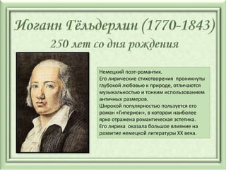 Немецкий поэт-романтик.
Его лирические стихотворения проникнуты
глубокой любовью к природе, отличаются
музыкальностью и тонким использованием
античных размеров.
Широкой популярностью пользуется его
роман «Гиперион», в котором наиболее
ярко отражена романтическая эстетика.
Его лирика оказала большое влияние на
развитие немецкой литературы XX века.
 