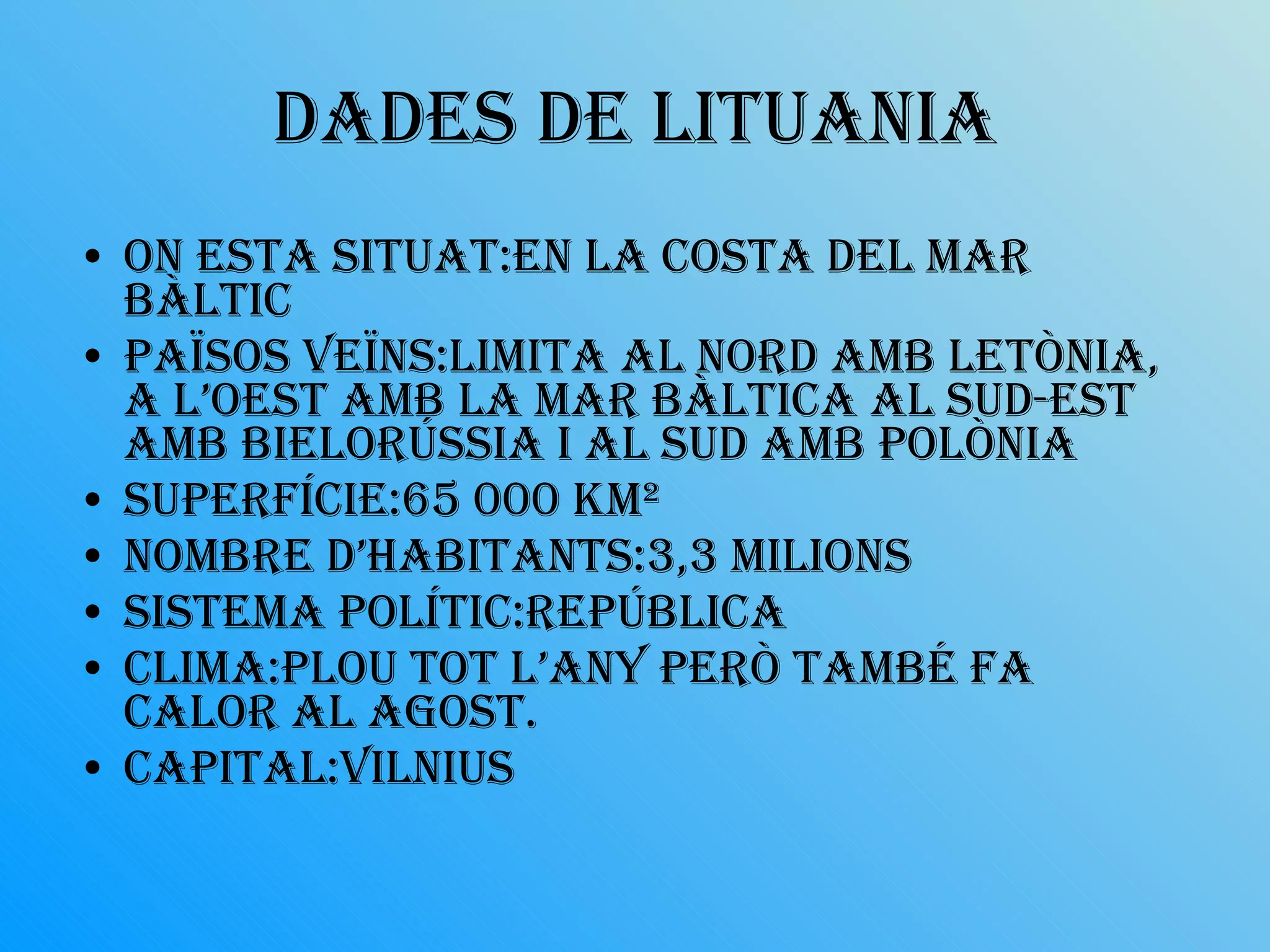 Dades de lituania On esta situat:en la costa del mar bàltic Països veïns:Limita al nord amb Letònia, a l’oest amb la mar Bàltica al sud-est amb Bielorússia i al sud amb Polònia Superfície:65 000 km²  Nombre d’habitants:3,3 milions Sistema polític:república Clima:plou tot l’any però també fa calor al agost. Capital:Vilnius 