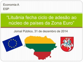 Jornal Público, 31 de dezembro de 2014
“Lituânia fecha ciclo de adesão ao
núcleo de países da Zona Euro”
Economia A
ESP
 