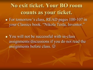 No exit ticket. Your BO room
counts as your ticket.




For tomorrow’s class, READ pages 100-107 in
your Classics book. “Nikola Tesla, Inventor.”
You will not be successful with in-class
assignments/discussions if you do not read the
assignments before class. 

 