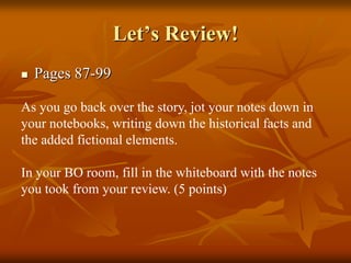 Let’s Review!


Pages 87-99

As you go back over the story, jot your notes down in
your notebooks, writing down the historical facts and
the added fictional elements.
In your BO room, fill in the whiteboard with the notes
you took from your review. (5 points)

 