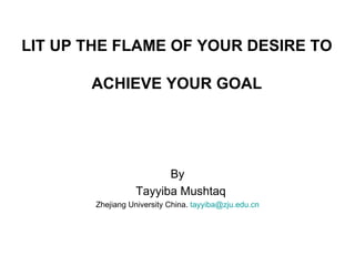 LIT UP THE FLAME OF YOUR DESIRE TO

       ACHIEVE YOUR GOAL




                        By
                  Tayyiba Mushtaq
        Zhejiang University China. tayyiba@zju.edu.cn
 