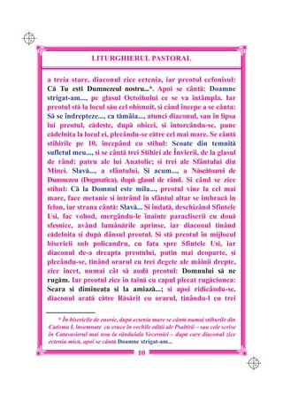 C M
Y K




                        LITURGHIERUL PASTORAL

      a treia stare, diaconul zice ectenia, iar preotul ecfonisul:
      C Tu e[ti Dumnezeul nostru...*. Apoi se c=nt: Doamne
      strigat-am..., pe glasul Octoihului ce se va `nt=mpla. Iar
      preotul st la locul su cel obi[nuit, [i c=nd `ncepe a se c=nta:
      S se `ndrepteze..., ca tm=ia..., atunci diaconul, sau `n lipsa
      lui preotul, cde[te, dup obicei, [i `ntorc=ndu-se, pune
      cdelni]a la locul ei, plec=ndu-se ctre cel mai mare. Se c=nt
      stihirile pe 10, `ncep=nd cu stihul: Scoate din temni]
      sufletul meu..., [i se c=nt trei Stihiri ale ~nvierii, de la glasul
      de r=nd: patru ale lui Anatolie; [i trei ale Sf=ntului din
      Minei. Slav..., a sf=ntului, {i acum..., a Nsctoarei de
      Dumnezeu (Dogmatica), dup glasul de r=nd. {i c=nd se zice
      stihul: C la Domnul este mila..., preotul vine la cel mai
      mare, face metanie [i intr=nd `n sf=ntul altar se `mbrac `n
      felon, iar strana c=nt: Slav... {i `ndat, deschiz=nd Sfintele
      U[i, fac vohod, merg=ndu-le `nainte paracliserii cu dou
      sfe[nice, av=nd lum=nrile aprinse, iar diaconul ]in=nd
      cdelni]a [i dup d=nsul preotul. {i st preotul `n mijlocul
      bisericii sub policandru, cu fa]a spre Sfintele U[i, iar
      diaconul de-a dreapta preotului, pu]in mai deoparte, [i
      plec=ndu-se, ]in=nd orarul cu trei degete ale m=inii drepte,
      zice `ncet, numai c=t s aud preotul: Domnului s ne
      rugm. Iar preotul zice `n tain cu capul plecat rugciunea:
      Seara [i diminea]a [i la amiaz...; [i apoi ridic=ndu-se,
      diaconul arat ctre Rsrit cu orarul, ]in=ndu-l cu trei

          * ~n bisericile de enorie, dup ectenia mare se c=nt numai stihurile din
      Catisma I, `nsemnate cu cruce `n vechile edi]ii ale Psaltirii – sau cele scrise
      `n Catavasierul mai nou la r=nduiala Vecerniei – dup care diaconul zice
      ectenia mic, apoi se c=nt Doamne strigat-am...
                                           10
                                                                                        C M
                                                                                        Y K
 