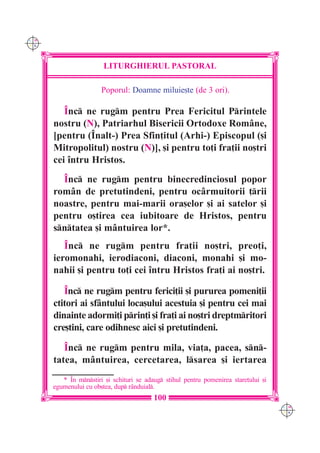 C M
Y K




                        LITURGHIERUL PASTORAL

                       Poporul: Doamne miluie[te (de 3 ori).

         ~nc ne rugm pentru Prea Fericitul Printele
      nostru (N), Patriarhul Bisericii Ortodoxe Române,
      [pentru (~nalt-) Prea Sfin]itul (Arhi-) Episcopul ([i
      Mitropolitul) nostru (N)], [i pentru to]i fra]ii no[tri
      cei `ntru Hristos.
        ~nc ne rugm pentru binecredinciosul popor
      rom=n de pretutindeni, pentru oc=rmuitorii ]rii
      noastre, pentru mai-marii ora[elor [i ai satelor [i
      pentru o[tirea cea iubitoare de Hristos, pentru
      sntatea [i mântuirea lor*.
         ~nc ne rugm pentru fra]ii no[tri, preo]i,
      ieromonahi, ierodiaconi, diaconi, monahi [i mo-
      nahii [i pentru to]i cei `ntru Hristos fra]i ai no[tri.

         ~nc ne rugm pentru ferici]ii [i pururea pomeni]ii
      ctitori ai sfântului loca[ului acestuia [i pentru cei mai
      dinainte adormi]i prin]i [i fra]i ai no[tri dreptmritori
      cre[tini, care odihnesc aici [i pretutindeni.

         ~nc ne rugm pentru mila, via]a, pacea, sn-
      tatea, mântuirea, cercetarea, lsarea [i iertarea
         * ~n mnstiri [i schituri se adaug stihul pentru pomenirea stare]ului [i
      egumenului cu ob[tea, dup r=nduial.
                                          100
                                                                                      C M
                                                                                      Y K
 