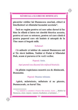C M
                                                                                        Y K




                R+NDUIALA SLUJBEI DE DIMINEA}|

      pcatelor robilor lui Dumnezeu enoria[i, ctitori [i
      binefctori ai sfântului loca[ului acestuia*.
        ~nc ne rugm pentru cei care aduc daruri [i fac
      bine `n sfânt [i `ntru tot cinstit biserica aceasta,
      pentru cei care se ostenesc, pentru cei care cânt [i
      pentru poporul care st `nainte [i a[teapt de la
      Tine mare [i bogat mil.
                                      Ecfonisul:

         C milostiv [i iubitor de oameni Dumnezeu e[ti
      [i }ie slav `nl]m, Tatlui [i Fiului [i Sfântului
      Duh, acum [i pururea [i `n vecii vecilor.
                                   Poporul: Amin.
              Apoi preotul (sau diaconul din mijlocul bisericii):

        S plinim rugciunea noastr cea de diminea],
      Domnului.
                           Poporul: Doamne miluie[te.

        Apr, mântuie[te, miluie[te [i ne pze[te,
      Dumnezeule, cu harul Tu.

        * La mnstiri [i catedrale [i biserici fr enoria[i, zicem: „...Robilor lui
      Dumnezeu, ctitori, slujitori, vie]uitori, binefctori, [i `nchintori ...”

                                          101
C M
Y K
 
