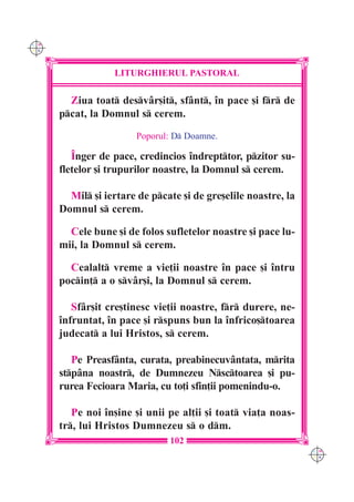 C M
Y K




                  LITURGHIERUL PASTORAL

        Ziua toat desvâr[it, sfânt, `n pace [i fr de
      pcat, la Domnul s cerem.

                        Poporul: D Doamne.

         ~nger de pace, credincios `ndrepttor, pzitor su-
      fletelor [i trupurilor noastre, la Domnul s cerem.

        Mil [i iertare de pcate [i de gre[elile noastre, la
      Domnul s cerem.

        Cele bune [i de folos sufletelor noastre [i pace lu-
      mii, la Domnul s cerem.

        Cealalt vreme a vie]ii noastre `n pace [i `ntru
      pocin] a o svâr[i, la Domnul s cerem.

         Sfâr[it cre[tinesc vie]ii noastre, fr durere, ne-
      `nfruntat, `n pace [i rspuns bun la `nfrico[toarea
      judecat a lui Hristos, s cerem.

         Pe Preasfânta, curata, preabinecuvântata, mrita
      stpâna noastr, de Dumnezeu Nsctoarea [i pu-
      rurea Fecioara Maria, cu to]i sfin]ii pomenindu-o.

         Pe noi `n[ine [i unii pe al]ii [i toat via]a noas-
      tr, lui Hristos Dumnezeu s o dm.
                               102
                                                                C M
                                                                Y K
 