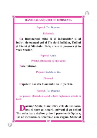C M
                                                                          Y K




               R+NDUIALA SLUJBEI DE DIMINEA}|

                          Poporul: }ie, Doamne.

                                 Ecfonisul:

         C Dumnezeul milei [i al `ndurrilor [i al
      iubirii de oameni e[ti [i }ie slav `nl]m, Tatlui
      [i Fiului [i Sfântului Duh, acum [i pururea [i `n
      vecii vecilor.
                              Poporul: Amin.

                     Preotul, `ntorcându-se spre apus:

         Pace tuturor.
                          Poporul: {i duhului tu.

                                 Diaconul:

         Capetele noastre Domnului s le plecm.

                          Poporul: }ie, Doamne.

          Iar preotul, plecându-[i capul, cite[te rugciunea aceasta `n
      tain:



         D    oamne Sfinte, Care `ntru cele de sus locu-
              ie[ti [i spre cei smeri]i prive[ti [i cu ochiul
      Tu cel a toate vztor prive[ti peste toat fptura,
      }ie ne `nchinm cu smerenie [i ne rugm, Sfinte al
                                    103
C M
Y K
 