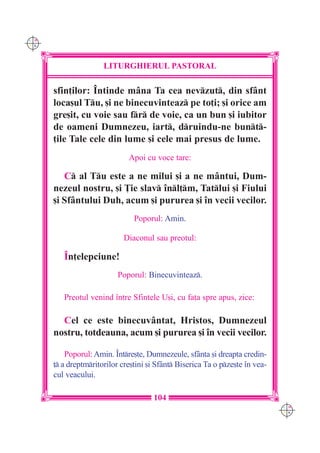 C M
Y K




                      LITURGHIERUL PASTORAL

      sfin]ilor: ~ntinde mâna Ta cea nevzut, din sfânt
      loca[ul Tu, [i ne binecuvinteaz pe to]i; [i orice am
      gre[it, cu voie sau fr de voie, ca un bun [i iubitor
      de oameni Dumnezeu, iart, druindu-ne bunt-
      ]ile Tale cele din lume [i cele mai presus de lume.
                              Apoi cu voce tare:

         C al Tu este a ne milui [i a ne mântui, Dum-
      nezeul nostru, [i }ie slav `nl]m, Tatlui [i Fiului
      [i Sfântului Duh, acum [i pururea [i `n vecii vecilor.
                                Poporul: Amin.

                             Diaconul sau preotul:

         ~n]elepciune!
                           Poporul: Binecuvinteaz.

         Preotul venind `ntre Sfintele U[i, cu fa]a spre apus, zice:

        Cel ce este binecuvântat, Hristos, Dumnezeul
      nostru, totdeauna, acum [i pururea [i `n vecii vecilor.

          Poporul: Amin. ~ntre[te, Dumnezeule, sfânta [i dreapta credin-
      ] a dreptmritorilor cre[tini [i Sfânt Biserica Ta o pze[te `n vea-
      cul veacului.

                                      104
                                                                               C M
                                                                               Y K
 