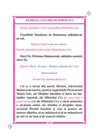 C M
                                                                     Y K




              R+NDUIALA SLUJBEI DE DIMINEA}|

         Preotul, plecându-se ctre icoana Maicii Domnului, zice:

         Preasfânt Nsctoare de Dumnezeu, miluie[te-ne
      pe noi.
                    Poporul: Ceea ce e[ti mai cinstit...

      Preotul, plecându-se ctre icoana Mântuitorului zice:

         Slav }ie, Hristoase Dumnezeule, ndejdea noastr,
      slav }ie.

         Poporul: Slav... {i acum... Doamne miluie[te (de 3 ori).

                              Binecuvinteaz.

                     Preotul face Apolisul duminicii:

         Cel ce a `nviat din mor]i, Hristos, Adevratul
      Dumnezeul nostru, pentru rugciunile Preacuratei
      Maicii Sale, ale Sfin]ilor mri]ilor [i `ntru tot lu-
      da]ilor Apostoli, ale Sfântului (N), (al crui hram `l
      poart biserica) [i ale Sfântului (N), a crui pomenire
      o svâr[im astzi, ale sfin]ilor [i drep]ilor dum-
      nezeie[ti Prin]i Ioachim [i Ana [i pentru ale
      tuturor sfin]ilor, s ne miluiasc [i s ne mântuiasc
      pe noi ca un bun [i de oameni iubitor.

                                    105
C M
Y K
 