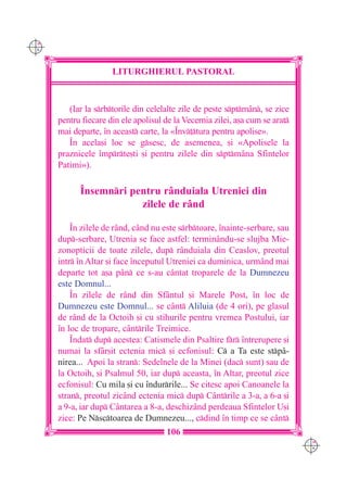 C M
Y K




                      LITURGHIERUL PASTORAL



         (Iar la srbtorile din celelalte zile de peste sptmân, se zice
      pentru fiecare din ele apolisul de la Vecernia zilei, a[a cum se arat
      mai departe, `n aceast carte, la «~nv]tura pentru apolise».
         ~n acela[i loc se gsesc, de asemenea, [i «Apolisele la
      praznicele `mprte[ti [i pentru zilele din sptmâna Sfintelor
      Patimi»).

            ~nsemnri pentru rânduiala Utreniei din
                        zilele de rând

          ~n zilele de r=nd, când nu este srbtoare, `nainte-serbare, sau
      dup-serbare, Utrenia se face astfel: terminându-se slujba Mie-
      zonopticii de toate zilele, dup rânduiala din Ceaslov, preotul
      intr `n Altar [i face `nceputul Utreniei ca duminica, urmând mai
      departe tot a[a pân ce s-au cântat troparele de la Dumnezeu
      este Domnul...
          ~n zilele de rând din Sfântul [i Marele Post, `n loc de
      Dumnezeu este Domnul... se cânt Aliluia (de 4 ori), pe glasul
      de rând de la Octoih [i cu stihurile pentru vremea Postului, iar
      `n loc de tropare, cântrile Treimice.
          ~ndat dup acestea: Catismele din Psaltire fr `ntrerupere [i
      numai la sfâr[it ectenia mic [i ecfonisul: C a Ta este stpâ-
      nirea... Apoi la stran: Sedelnele de la Minei (dac sunt) sau de
      la Octoih, [i Psalmul 50, iar dup aceasta, `n Altar, preotul zice
      ecfonisul: Cu mila [i cu `ndurrile... Se citesc apoi Canoanele la
      stran, preotul zicând ectenia mic dup Cântrile a 3-a, a 6-a [i
      a 9-a, iar dup Cântarea a 8-a, deschizând perdeaua Sfintelor U[i
      zice: Pe Nsctoarea de Dumnezeu..., cdind `n timp ce se cânt
                                      106
                                                                               C M
                                                                               Y K
 