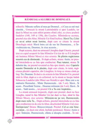 C M
                                                                                 Y K




                R+NDUIALA SLUJBEI DE DIMINEA}|

      stihurile: Mre[te suflete al meu pe Domnul... [i Ceea ce e[ti mai
      cinstit... Urmeaz la stran Luminândele [i apoi Laudele, iar
      dac la Minei nu sunt stihiri pentru sfin]ii zilei, se citesc psalmii
      laudelor (148, 149 [i 150), din Ceaslov. Sfâr[indu-se acestea,
      preotul zice din Altar, Sfintele U[i fiind `nchise: Slav }ie, Celui
      ce ne-ai artat nou lumina, dup care se cite[te la stran
      Doxologia mic: Slav `ntru cei de sus lui Dumnezeu... [i ~n-
      vrednice[te-ne, Doamne, `n ziua aceasta...
          Dup aceasta, dac nu urmeaz Liturghia dup Utrenie, preotul
      iese cu capul acoperit `n fa]a Sfintelor U[i (iar de va fi Liturghie
      st `naintea Sfintei Mese) [i zice ectenia: S plinim rugciunea
      noastr cea de diminea]... {i dup ecfonis, strana: Amin, iar preo-
      tul `ntorcându-se cu fa]a spre credincio[i: Pace tuturor; strana: {i
      duhului tu, iar preotul revenind cu fa]a spre rsrit, zice: Capetele
      noastre Domnului s le plecm, dup care cite[te, `n tain, rug-
      ciunea plecrii capetelor, din Liturghier, `n timp ce strana cânt pe
      larg: }ie, Doamne. {i dac a zis ectenia `n fa]a Sfintelor U[i, preotul
      intr `n Altar, dup ce a zis ecfonisul, iar la stran se `ncepe `ndat
      Stihoavna Laudelor (din Minei sau Octoih) [i apoi: Bine este a ne
      mrturisi Domnului... Sfinte Dumnezeule... (de 3 ori). Slav... {i
      acum... Preasfânt Treime... Doamne miluie[te (de 3 ori). Slav... {i
      acum... Tatl nostru..., iar preotul: C a Ta este `mpr]ia...
          La stran urmeaz troparele, dup care preotul, dac nu face
      Liturghie, ie[ind `n fa]a Sfintelor U[i (iar dac va face, stând `n fa]a
      Sfintei Mese), zice ectenia: Miluie[te-ne pe noi, Dumnezeule,
      dup mare mila Ta... Dup ecfonis, preotul `ntorcându-se cu fa]a
      spre credincio[i ([i de este `n Altar, deschizând Sfintele U[i) zice:
      ~n]elepciune! Strana: Binecuvinteaz. Preotul: Cel ce este bine-
      cuvântat... ([i dac este afar, `nchide perdeaua). Strana: Amin [i
      apoi: ~ntre[te, Dumnezeule, sfânta [i dreapta credin]... ~n m-
                                       107
C M
Y K
 