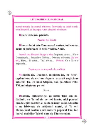 C M
Y K




                     LITURGHIERUL PASTORAL

      numai metanie la scaunul arhieresc. ~ntorcându-se iar[i `n mij-
      locul bisericii, cu fa]a spre Altar, diaconul zice `ncet:

         Binecuvinteaz, printe.
                            Preotul (tot `ncet):

        Binecuvântat este Dumnezeul nostru, totdeauna,
      acum [i pururea [i `n vecii vecilor. Amin.
          Preotul sau diaconul `ncepe a zice: ~mprate ceresc... Sfinte
      Dumnezeule... Preasf=nt Treime... Doamne miluie[te (de trei
      ori), Slav... {i acum... Tatl nostru... Preotul: C a Ta este
      `mpr]ia...

                   Dup aceea zic troparele de umilin]:

        Miluie[te-ne, Doamne, miluie[te-ne, c nepri-
      cepându-ne de nici un rspuns, aceast rugciune
      aducem }ie, ca unui Stpân, noi, p-cto[ii robii
      Ti, miluie[te-ne pe noi.
                                  Slav...

         Doamne, miluie[te-ne, c `ntru Tine am n-
      djduit; nu Te mânia pe noi foarte, nici pomeni
      frdelegile noastre, ci caut [i acum ca un Milostiv
      [i ne izbve[te de vrjma[ii no[tri, c Tu e[ti
      Dumnezeul nostru [i noi suntem poporul Tu, to]i
      lucrul mâinilor Tale [i numele Tu chemm.
                                    112
                                                                          C M
                                                                          Y K
 