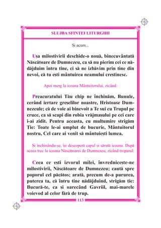 C M
                                                                        Y K




                    SLUJBA SFINTEI LITURGHII

                                {i acum...

        U[a milostivirii deschide-o nou, binecuvântat
      Nsctoare de Dumnezeu, ca s nu pierim cei ce n-
      djduim `ntru tine, ci s ne izbvim prin tine din
      nevoi, c tu e[ti mântuirea neamului cre[tinesc.

               Apoi merg la icoana Mântuitorului, zicând:

         Preacuratului Tu chip ne `nchinm, Bunule,
      cerând iertare gre[elilor noastre, Hristoase Dum-
      nezeule; c de voie ai binevoit a Te sui cu Trupul pe
      cruce, ca s scapi din robia vrjma[ului pe cei care
      i-ai zidit. Pentru aceasta, cu mul]umire strigm
      }ie: Toate le-ai umplut de bucurie, Mântuitorul
      nostru, Cel care ai venit s mântuie[ti lumea.

         {i `nchinându-se, `[i descoper capul [i srut icoana. Dup
      aceea trec la icoana Nsctoarei de Dumnezeu, zicând troparul:

        Ceea ce e[ti izvorul milei, `nvrednice[te-ne
      milostivirii, Nsctoare de Dumnezeu; caut spre
      poporul cel pctos; arat, precum de-a pururea,
      puterea ta, c `ntru tine ndjduind, strigm ]ie:
      Bucur-te, ca [i oarecând Gavriil, mai-marele
      voievod al celor fr de trup.
                                   113
C M
Y K
 
