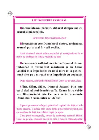 C M
Y K




                     LITURGHIERUL PASTORAL

        Binecuvinteaz, printe, stiharul dimpreun cu
      orarul [i mânecu]ele.
                     Iar preotul, binecuvântând, zice:

        Binecuvântat este Dumnezeul nostru, totdeauna,
      acum [i pururea [i `n vecii vecilor.
         Apoi diaconul srut mâna preotului [i, retrgându-se la o
      parte, se `mbrac `n stihar, rugându-se a[a:

        Bucura-se-va sufletul meu `ntru Domnul c m-a
      `mbrcat `n ve[mântul mântuirii [i cu haina
      veseliei m-a `mpodobit: ca unui mire mi-a pus cu-
      nun [i ca pe o mireas m-a `mpodobit cu podoab.
         Dup aceasta, srutând semnul Sfintei Cruci de pe orar, zice:

        Sfânt, Sfânt, Sfânt, Domnul Savaot! Plin este
      cerul [i pm=ntul de mrirea Ta. Osana `ntru cei de
      sus. Binecuv=ntat este Cel ce vine `ntru numele
      Domnului. Osana `ntru cei de sus!

         ~l pune pe umrul stâng [i petrecând captul din fa] pe sub
      mâna dreapt, `l aduce prin spate iar[i peste umrul stâng, a[a
      ca s atârne `n fa], iar cellalt capt pe spate.
         Când pune mânecu]ele, srut de asemenea semnul Sfintei
      Cruci de pe ele, spunând la cea pe care o pune la m=na dreapt:
                                    116
                                                                         C M
                                                                         Y K
 