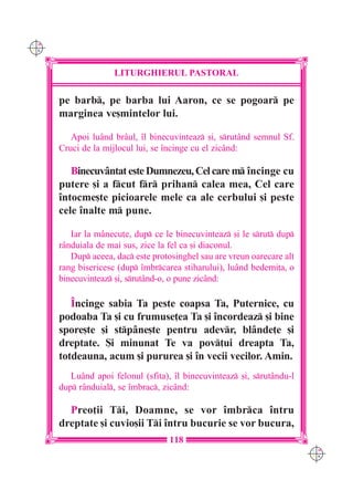 C M
Y K




                     LITURGHIERUL PASTORAL

      pe barb, pe barba lui Aaron, ce se pogoar pe
      marginea ve[mintelor lui.

         Apoi luând brâul, `l binecuvinteaz [i, srutând semnul Sf.
      Cruci de la mijlocul lui, se `ncinge cu el zicând:

         Binecuvântat este Dumnezeu, Cel care m `ncinge cu
      putere [i a fcut fr prihan calea mea, Cel care
      `ntocme[te picioarele mele ca ale cerbului [i peste
      cele `nalte m pune.

         Iar la mânecu]e, dup ce le binecuvinteaz [i le srut dup
      rânduiala de mai sus, zice la fel ca [i diaconul.
         Dup aceea, dac este protosinghel sau are vreun oarecare alt
      rang bisericesc (dup `mbrcarea stiharului), luând bederni]a, o
      binecuvinteaz [i, srutând-o, o pune zicând:

         ~ncinge sabia Ta peste coapsa Ta, Puternice, cu
      podoaba Ta [i cu frumuse]ea Ta [i `ncordeaz [i bine
      spore[te [i stpâne[te pentru adevr, blânde]e [i
      dreptate. {i minunat Te va pov]ui dreapta Ta,
      totdeauna, acum [i pururea [i `n vecii vecilor. Amin.
         Luând apoi felonul (sfita), `l binecuvinteaz [i, srutându-l
      dup rânduial, se `mbrac, zicând:

        Preo]ii Ti, Doamne, se vor `mbrca `ntru
      dreptate [i cuvio[ii Ti `ntru bucurie se vor bucura,
                                    118
                                                                         C M
                                                                         Y K
 