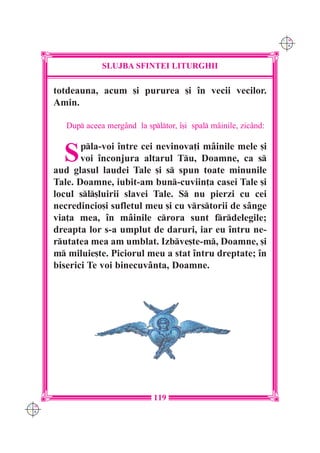 C M
                                                                      Y K




                   SLUJBA SFINTEI LITURGHII

      totdeauna, acum [i pururea [i `n vecii vecilor.
      Amin.

         Dup aceea mergând la spltor, `[i spal mâinile, zicând:


        S    pla-voi `ntre cei nevinova]i mâinile mele [i
             voi `nconjura altarul Tu, Doamne, ca s
      aud glasul laudei Tale [i s spun toate minunile
      Tale. Doamne, iubit-am bun-cuviin]a casei Tale [i
      locul sl[luirii slavei Tale. S nu pierzi cu cei
      necredincio[i sufletul meu [i cu vrstorii de sânge
      via]a mea, `n mâinile crora sunt frdelegile;
      dreapta lor s-a umplut de daruri, iar eu `ntru ne-
      rutatea mea am umblat. Izbve[te-m, Doamne, [i
      m miluie[te. Piciorul meu a stat `ntru dreptate; `n
      biserici Te voi binecuvânta, Doamne.




                                  119
C M
Y K
 
