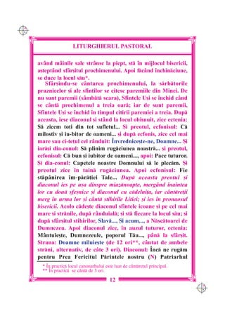 C M
Y K




                        LITURGHIERUL PASTORAL

      av=nd m=inile sale str=nse la piept, st `n mijlocul bisericii,
      a[tept=nd sf=r[itul prochimenului. Apoi fc=nd `nchinciune,
      se duce la locul su*.
         Sf=r[indu-se c=ntarea prochimenului, la srbtorile
      praznicelor [i ale sfin]ilor se citesc paremiile din Minei. De
      nu sunt paremii (s=mbt seara), Sfintele U[i se `nchid c=nd
      se c=nt prochimenul a treia oar; iar de sunt paremii,
      Sfintele U[i se `nchid `n timpul citirii paremiei a treia. Dup
      aceasta, iese diaconul [i st=nd la locul obi[nuit, zice ectenia:
      S zicem to]i din tot sufletul... {i preotul, ecfonisul: C
      milostiv [i iu-bitor de oameni... [i dup ecfonis, zice cel mai
      mare sau ci-te]ul cel r=nduit: ~nvrednice[te-ne, Doamne... {i
      iar[i dia-conul: S plinim rugciunea noastr... [i preotul,
      ecfonisul: C bun [i iubitor de oameni..., apoi: Pace tuturor.
      {i dia-conul: Capetele noastre Domnului s le plecm. {i
      preotul zice `n tain rugciunea. Apoi ecfonisul: Fie
      stp=nirea `m-pr]iei Tale... Dup aceasta preotul [i
      diaconul ies pe u[a dinspre miaznoapte, merg=nd `naintea
      lor cu dou sfe[nice [i diaconul cu cdelni]a, iar c=ntre]ii
      merg `n urma lor [i c=nt stihirile Litiei; [i ies `n pronaosul
      bisericii. Acolo cde[te diaconul sfintele icoane [i pe cel mai
      mare [i strnile, dup r=nduial; [i st fiecare la locul su; [i
      dup sf=r[itul stihirilor, Slav..., {i acum..., a Nsctoarei de
      Dumnezeu. Apoi diaconul zice, `n auzul tuturor, ectenia:
      M=ntuie[te, Dumnezeule, poporul Tu..., p=n la sf=r[it.
      Strana: Doamne miluie[te (de 12 ori**, c=ntat de ambele
      strni, alternativ, de c=te 3 ori). Diaconul: ~nc ne rugm
      pentru Prea Fericitul Printele nostru (N) Patriarhul
        * ~n practic locul canonarhului este luat de c=ntre]ul principal.
        ** ~n practic se c=nt de 3 ori.
                                            12
                                                                              C M
                                                                              Y K
 