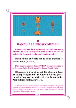 C M
Y K




                       II
            R+NDUIALA PROSCOMIDIEI*
         Preotul vine apoi la proscomidiar cu capul descoperit,
      `mbrcat `n toate ve[mintele [i, `nchinându-se de trei ori
      `naintea lui `mpreun cu diaconul* (dac este), zice:

        Dumnezeule, cur]e[te-m pe mine pctosul [i
      m miluie[te (de trei ori).
        Dup aceasta, preotul, luând PRIMA prescur [i copia cu
      amândou mâinile, le ridic pân `n dreptul frun]ii [i zice:
        Rscumpratu-ne-ai pe noi din blestemul Legii
      cu scump Sângele Tu. Pe Cruce fiind rstignit [i
      cu suli]a `mpuns, nemurire ai izvorât oamenilor,
      Mântuitorul nostru, slav }ie.

         * Aceast r=nduial a Proscomidiei are ca baz textul din Liturghierul
      publicat de Sf=nta Patriarhie a Bisericii Ortodoxe Rom=ne `n anul 2000. Din
      motive teologice [i practice, au fost aduse unele `mbunt]iri privind
      exprimarea [i forma de prezentare.

                                         120
                                                                                    C M
                                                                                    Y K
 
