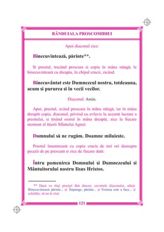 C M
                                                                                      Y K




                       RÂNDUIALA PROSCOMIDIEI

                                Apoi diaconul zice:

         Binecuvinteaz, printe**.

         {i preotul, trecând prescura [i copia `n mâna stâng, le
      binecuvinteaz cu dreapta, `n chipul crucii, zicând:

        Binecuvântat este Dumnezeul nostru, totdeauna,
      acum [i pururea [i `n vecii vecilor.

                                  Diaconul: Amin.

         Apoi, preotul, având prescura `n mâna stâng, iar `n mâna
      dreapt copia, diaconul, privind cu evlavie la aceast lucrare a
      preotului, [i ]in=nd orarul `n m=na dreapt, zice la fiecare
      moment al tierii Sf=ntului Agne]:

         Domnului s ne rugm. Doamne miluie[te.
         Preotul `nsemneaz cu copia cruci[ de trei ori deasupra
      pece]ii de pe prescur [i zice de fiecare dat:

       ~ntru pomenirea Domnului [i Dumnezeului [i
      Mântuitorului nostru Iisus Hristos.


          ** Dac va sluji preotul fr diacon, cuvintele diaconului, adic:
      Binecuvinteaz printe... [i: ~mpunge, printe... [i Vremea este a face... [i
      celelalte, s nu le zic.

                                          121
C M
Y K
 
