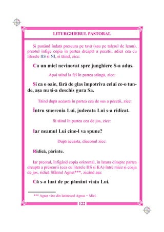 C M
Y K




                      LITURGHIERUL PASTORAL

          {i punând `ndat prescura pe tav (sau pe talerul de lemn),
      preotul `nfige copia `n partea dreapt a pece]ii, adic cea cu
      literele IIS [i NI, [i tind, zice:

         Ca un miel nevinovat spre junghiere S-a adus.
                   Apoi tind la fel `n partea stâng, zice:

        {i ca o oaie, fr de glas `mpotriva celui ce-o tun-
      de, a[a nu [i-a deschis gura Sa.

            Tind dup aceasta `n partea cea de sus a pece]ii, zice:

         ~ntru smerenia Lui, judecata Lui s-a ridicat.

                      {i tind `n partea cea de jos, zice:

         Iar neamul Lui cine-l va spune?
                         Dup aceasta, diaconul zice:

         Ridic, printe.

         Iar preotul, `nfigând copia orizontal, `n latura dinspre partea
      dreapt a prescurii (cea cu literele HS [i KA) `ntre miez [i coaja
      de jos, ridic Sfântul Agne]***, zicând a[a:

         C s-a luat de pe pmânt via]a Lui.

         *** Agne] vine din latinescul Agnus # Miel.

                                       122
                                                                           C M
                                                                           Y K
 
