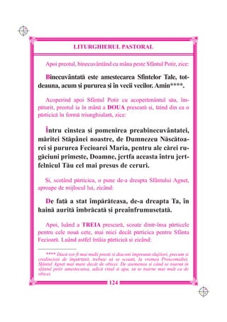 C M
Y K




                        LITURGHIERUL PASTORAL

         Apoi preotul, binecuvântând cu m=na peste Sfântul Potir, zice:

        Binecuvântat este amestecarea Sfintelor Tale, tot-
      deauna, acum [i pururea [i `n vecii vecilor. Amin****.
         Acoperind apoi Sfântul Potir cu acopermântul su, `m-
      pturit, preotul ia `n mân a DOUA prescur [i, tind din ea o
      prticic `n form triunghiular, zice:

         ~ntru cinstea [i pomenirea preabinecuvântatei,
      mritei Stpânei noastre, de Dumnezeu Nsctoa-
      rei [i pururea Fecioarei Maria, pentru ale crei ru-
      gciuni prime[te, Doamne, jertfa aceasta `ntru jert-
      felnicul Tu cel mai presus de ceruri.

         {i, sco]ând prticica, o pune de-a dreapta Sfântului Agne],
      aproape de mijlocul lui, zicând:

        De fa] a stat `mprteasa, de-a dreapta Ta, `n
      hain aurit `mbrcat [i prea`nfrumuse]at.

         Apoi, luând a TREIA prescur, scoate dintr-`nsa prticele
      pentru cele nou cete, mai mici decât prticica pentru Sfânta
      Fecioar. Luând astfel `ntâia prticic [i zicând:

          **** Dac vor fi mai mul]i preo]i [i diaconi `mpreun-slujitori, precum [i
      credincio[i de `mprt[it, trebuie s se scoat, la vremea Proscomidiei,
      Sf=ntul Agne] mai mare dec=t de obicei. De asemenea [i c=nd se toarn `n
      sf=ntul potir amestecarea, adic vinul [i apa, s se toarne mai mult ca de
      obicei.
                                          124
                                                                                       C M
                                                                                       Y K
 
