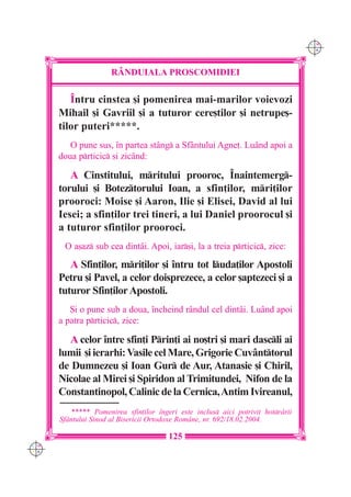 C M
                                                                                  Y K




                      RÂNDUIALA PROSCOMIDIEI

         ~ntru cinstea [i pomenirea mai-marilor voievozi
      Mihail [i Gavriil [i a tuturor cere[tilor [i netrupe[-
      tilor puteri*****.
         O pune sus, `n partea stâng a Sfântului Agne]. Luând apoi a
      doua prticic [i zicând:

         A Cinstitului, mritului prooroc, ~naintemerg-
      torului [i Boteztorului Ioan, a sfin]ilor, mri]ilor
      prooroci: Moise [i Aaron, Ilie [i Elisei, David al lui
      Iesei; a sfin]ilor trei tineri, a lui Daniel proorocul [i
      a tuturor sfin]ilor prooroci.
       O a[az sub cea dintâi. Apoi, iar[i, la a treia prticic, zice:

         A Sfin]ilor, mri]ilor [i `ntru tot luda]ilor Apostoli
      Petru [i Pavel, a celor doisprezece, a celor [aptezeci [i a
      tuturor Sfin]ilor Apostoli.
         {i o pune sub a doua, `ncheind rândul cel dintâi. Luând apoi
      a patra prticic, zice:

        A celor `ntre sfin]i Prin]i ai no[tri [i mari dascli ai
      lumii [i ierarhi: Vasile cel Mare, Grigorie Cuvânttorul
      de Dumnezeu [i Ioan Gur de Aur, Atanasie [i Chiril,
      Nicolae al Mirei [i Spiridon al Trimitundei, Nifon de la
      Constantinopol, Calinic de la Cernica, Antim Ivireanul,
          ***** Pomenirea sfin]ilor `ngeri este inclus aici potrivit hotr=rii
      Sf=ntului Sinod al Bisericii Ortodoxe Rom=ne, nr. 692/18.02.2004.

                                        125
C M
Y K
 