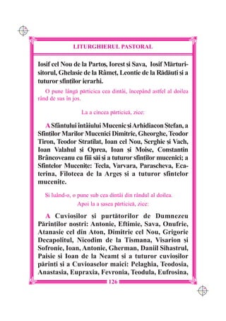 C M
Y K




                     LITURGHIERUL PASTORAL

      Iosif cel Nou de la Parto[, Iorest [i Sava, Iosif Mrturi-
      sitorul, Ghelasie de la R=me], Leontie de la Rdu]i [i a
      tuturor sfin]ilor ierarhi.
         O pune lâng prticica cea dintâi, `ncepând astfel al doilea
      rând de sus `n jos.

                        La a cincea prticic, zice:

         ASfântului `ntâiului Mucenic [i Arhidiacon {tefan, a
      Sfin]ilor Marilor Mucenici Dimitrie, Gheorghe, Teodor
      Tiron, Teodor Stratilat, Ioan cel Nou, Serghie [i Vach,
      Ioan Valahul [i Oprea, Ioan [i Moise, Constantin
      Br=ncoveanu cu fiii si [i a tuturor sfin]ilor mucenici; a
      Sfintelor Muceni]e: Tecla, Varvara, Parascheva, Eca-
      terina, Filoteea de la Arge[ [i a tuturor sfintelor
      muceni]e.
         {i luând-o, o pune sub cea dintâi din rândul al doilea.
                       Apoi la a [asea prticic, zice:

        A Cuvio[ilor [i purttorilor de Dumnezeu
      Prin]ilor no[tri: Antonie, Eftimie, Sava, Onufrie,
      Atanasie cel din Aton, Dimitrie cel Nou, Grigorie
      Decapolitul, Nicodim de la Tismana, Visarion [i
      Sofronie, Ioan, Antonie, Gherman, Daniil Sihastrul,
      Paisie [i Ioan de la Neam] [i a tuturor cuvio[ilor
      prin]i [i a Cuvioaselor maici: Pelaghia, Teodosia,
      Anastasia, Eupraxia, Fevronia, Teodula, Eufrosina,
                                    126
                                                                        C M
                                                                        Y K
 
