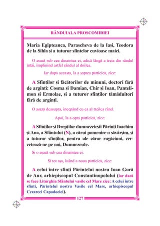 C M
                                                                         Y K




                    RÂNDUIALA PROSCOMIDIEI

      Maria Egipteanca, Parascheva de la Ia[i, Teodora
      de la Sihla [i a tuturor sfintelor cuvioase maici.
          O a[az sub cea dinaintea ei, adic lâng a treia din rândul
      `ntâi, `mplinind astfel rândul al doilea.
                Iar dup aceasta, la a [aptea prticic, zice:

         A Sfin]ilor [i fctorilor de minuni, doctori fr
      de argin]i: Cosma [i Damian, Chir [i Ioan, Panteli-
      mon [i Ermolae, [i a tuturor sfin]ilor tmduitori
      fr de argin]i.
         O a[az deasupra, `ncepând cu ea al treilea rând.

                       Apoi, la a opta prticic, zice:

          A Sfin]ilor [i Drep]ilor dumnezeie[ti Prin]i Ioachim
      [i Ana, a Sfântului (N), a crui pomenire o svâr[im, [i
      a tuturor sfin]ilor, pentru ale cror rugciuni, cer-
      ceteaz-ne pe noi, Dumnezeule.
         {i o a[az sub cea dinaintea ei.

                  {i tot a[a, luând a noua prticic, zice:

        A celui `ntre sfin]i Printelui nostru Ioan Gur
      de Aur, arhiepiscopul Constantinopolului (iar dac
      se face Liturghia Sf=ntului vasile cel Mare zice: A celui `ntre
      sfin]i, Printelui nostru Vasile cel Mare, arhiepiscopul
      Cezareei Capadociei).
                                    127
C M
Y K
 