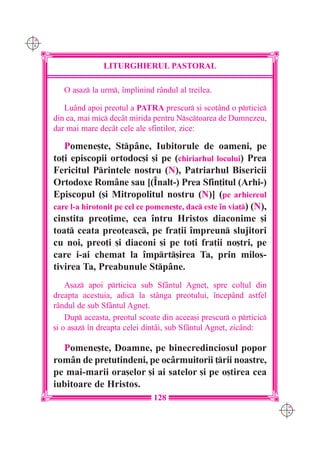 C M
Y K




                     LITURGHIERUL PASTORAL

         O a[az la urm, `mplinind rândul al treilea.

         Luând apoi preotul a PATRA prescur [i sco]ând o prticic
      din ea, mai mic dec=t mirida pentru Nsctoarea de Dumnezeu,
      dar mai mare dec=t cele ale sfin]ilor, zice:

         Pomene[te, Stpâne, Iubitorule de oameni, pe
      to]i episcopii ortodoc[i [i pe (chiriarhul locului) Prea
      Fericitul Printele nostru (N), Patriarhul Bisericii
      Ortodoxe Române sau [(~nalt-) Prea Sfin]itul (Arhi-)
      Episcopul ([i Mitropolitul nostru (N)] (pe arhiereul
      care l-a hirotonit pe cel ce pomene[te, dac este `n via]) (N),
      cinstita preo]ime, cea `ntru Hristos diaconime [i
      toat ceata preo]easc, pe fra]ii `mpreun slujitori
      cu noi, preo]i [i diaconi [i pe to]i fra]ii no[tri, pe
      care i-ai chemat la `mprt[irea Ta, prin milos-
      tivirea Ta, Preabunule Stpâne.
          A[az apoi prticica sub Sfântul Agne], spre col]ul din
      dreapta acestuia, adic la stânga preotului, `ncepând astfel
      rândul de sub Sfântul Agne].
          Dup aceasta, preotul scoate din aceea[i prescur o prticic
      [i o a[az `n dreapta celei dintâi, sub Sfântul Agne], zicând:

        Pomene[te, Doamne, pe binecredinciosul popor
      rom=n de pretutindeni, pe oc=rmuitorii ]rii noastre,
      pe mai-marii ora[elor [i ai satelor [i pe o[tirea cea
      iubitoare de Hristos.
                                    128
                                                                          C M
                                                                          Y K
 