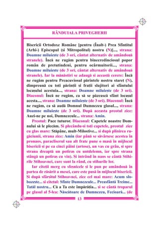 C M
                                                                         Y K




                     R+NDUIALA PRIVEGHERII

      Bisericii Ortodoxe Rom=ne [pentru (~nalt-) Prea Sfin]itul
      (Arhi-) Episcopul ([i Mitropolitul) nostru (N)]..., strana:
      Doamne miluie[te (de 3 ori, c=ntat alternativ de am=ndou
      stranele). ~nc ne rugm pentru binecredinciosul popor
      rom=n de pretutindeni, pentru oc=rmuitorii..., strana:
      Doamne miluie[te (de 3 ori, c=ntat alternativ de am=ndou
      stranele). Iar la mnstiri se adaug [i aceast cerere: ~nc
      ne rugm pentru Preacuviosul printele nostru stare] (N),
      dimpreun cu to]i prin]ii [i fra]ii slujitori ai sf=ntului
      loca[ului acestuia..., strana: Doamne miluie[te (de 3 ori).
      Diaconul: ~nc ne rugm, ca s se pzeasc sf=nt loca[ul
      acesta..., strana: Doamne miluie[te (de 3 ori). Diaconul: ~nc
      ne rugm, ca s aud Domnul Dumnezeu glasul..., strana:
      Doamne miluie[te (de 3 ori). Dup aceasta preotul zice:
      Auzi-ne pe noi, Dumnezeule... strana: Amin.
          Preotul: Pace tuturor. Diaconul: Capetele noastre Dom-
      nului s le plecm. {i plec=ndu-[i to]i capetele, preotul zice
      cu glas mare: Stp=ne, mult-Milostive... [i dup plinirea ru-
      gciunii, strana zice: Amin (iar p=n se sv=r[esc acestea `n
      pronaos, paracliserul sau alt frate pune o mas `n mijlocul
      bisericii [i pe ea cinci p=ini (artose), un vas cu gr=u, [i spre
      strana dreapt un potira[ cu untdelemn, iar spre strana
      st=ng un potira[ cu vin). {i intr=nd `n naos se c=nt Stihi-
      rile Stihoavnei, care sunt la r=nd, cu stihurile lor.
          Iar cite]ii merg cu sfe[nicele [i le pun pe am=ndou `n
      partea de rsrit a mesei, care este pus `n mijlocul bisericii.
      {i dup sf=r[itul Stihoavnei, zice cel mai mare: Acum slo-
      boze[te... [i cite]ul: Sfinte Dumnezeule... Preasf=nt Treime...
      Tatl nostru... C a Ta este `mpr]ia... [i se c=nt troparul
      pe glasul al 5-lea: Nsctoare de Dumnezeu, Fecioar... (de
                                    13
C M
Y K
 