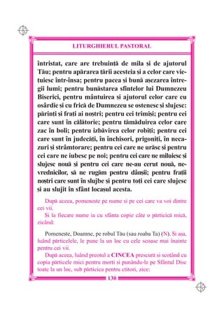 C M
Y K




                    LITURGHIERUL PASTORAL

      `ntristat, care are trebuin] de mila [i de ajutorul
      Tu; pentru aprarea ]rii acesteia [i a celor care vie-
      ]uiesc `ntr-`nsa; pentru pacea [i bun a[ezarea `ntre-
      gii lumi; pentru bunstarea sfintelor lui Dumnezeu
      Biserici, pentru mântuirea [i ajutorul celor care cu
      osârdie [i cu fric de Dumnezeu se ostenesc [i slujesc:
      prin]i [i fra]i ai no[tri; pentru cei trimi[i; pentru cei
      care sunt `n cltorie; pentru tmduirea celor care
      zac `n boli; pentru izbvirea celor robi]i; pentru cei
      care sunt `n judec]i, `n `nchisori, prigoni]i, `n neca-
      zuri [i strâmtorare; pentru cei care ne ursc [i pentru
      cei care ne iubesc pe noi; pentru cei care ne miluiesc [i
      slujesc nou [i pentru cei care ne-au cerut nou, ne-
      vrednicilor, s ne rugm pentru dân[ii; pentru fra]ii
      no[tri care sunt `n slujbe [i pentru to]i cei care slujesc
      [i au slujit `n sfânt loca[ul acesta.
         Dup aceea, pomene[te pe nume [i pe cei care va voi dintre
      cei vii.
         {i la fiecare nume ia cu sf=nta copie câte o prticic mic,
      zicând:
         Pomene[te, Doamne, pe robul Tu (sau roaba Ta) (N). {i a[a,
      luând prticelele, le pune la un loc cu cele scoase mai `nainte
      pentru cei vii.
         Dup aceea, luând preotul a CINCEA prescur [i sco]ând cu
      copia prticele mici pentru mor]i [i punându-le pe Sfântul Disc
      toate la un loc, sub prticica pentru ctitori, zice:
                                   130
                                                                        C M
                                                                        Y K
 