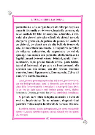C M
Y K




                      LITURGHIERUL PASTORAL

      pm=ntul i-a ucis, surp=ndu-se; ale celor pe care i-au
      omorât buturile otrvitoare, `necrile cu oase; ale
      celor lovi]i de tot felul de aruncare: a fierului, a lem-
      nului [i a pietrei; ale celor sfâr[i]i de chiotul tare, de
      alergarea grabnic, de palm, de pumn, de lovitur
      cu piciorul, de cium sau de alte boli, de foame, de
      sete, de mu[cturi `nveninate, de `nghi]irea [erpilor,
      de clcarea animalelor, de sugrumare de cel de
      aproape, sau marea sau pmântul desfcându-se i-a
      `nghi]it; mor]i de toat vârsta: btrâni, adul]i, tineri,
      copilandri, copii, prunci fr de vreme, parte brb-
      teasc [i femeiasc; [i pe care nu i-am pomenit, din
      ne[tiin] sau din uitare, sau din pricina mul]imii
      numelor, ~nsu]i `i pomene[te, Dumnezeule, Cel ce [tii
      numele [i vârsta fiecruia.
         Apoi, preotul pomene[te pe nume al]i mor]i, pe care va voi,
      dar mai `ntâi pe arhiereul care l-a hirotonit, dac nu mai este `n
      via]. {i la fiecare nume ia o prticic [i o pune pe Sfântul Disc,
      la un loc cu cele scoase mai `nainte pentru mor]i, zicând:
      Pomene[te, Doamne, pe robul Tu (N) [i, terminând, `ncheie a[a:
        {i pe to]i, care `ntru ndejdea `nvierii [i a vie]ii de
      veci, cu `mprt[irea Ta au adormit, dreptmritori
      prin]i [i fra]i ai no[tri, Iubitorule de oameni, Doamne.
          La sfâr[it, preotul, luând a patra prescur, din care a proscomidit
      pentru vii, scoate o prticic pentru sine [i, punând-o la cele pentru
      vii, zice a[a:
                                       132
                                                                                C M
                                                                                Y K
 