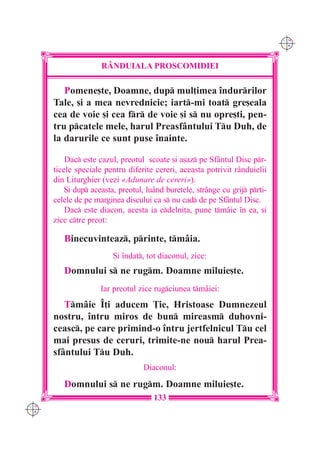 C M
                                                                              Y K




                     RÂNDUIALA PROSCOMIDIEI

         Pomene[te, Doamne, dup mul]imea `ndurrilor
      Tale, [i a mea nevrednicie; iart-mi toat gre[eala
      cea de voie [i cea fr de voie [i s nu opre[ti, pen-
      tru pcatele mele, harul Preasfântului Tu Duh, de
      la darurile ce sunt puse `nainte.

          Dac este cazul, preotul scoate [i a[az pe Sf=ntul Disc pr-
      ticele speciale pentru diferite cereri, aceasta potrivit r=nduielii
      din Liturghier (vezi «Adunare de cereri»).
          {i dup aceasta, preotul, lu=nd buretele, str=nge cu grij prti-
      celele de pe marginea discului ca s nu cad de pe Sf=ntul Disc.
          Dac este diacon, acesta ia cdelni]a, pune tmâie `n ea, [i
      zice ctre preot:

         Binecuvinteaz, printe, tmâia.
                         {i `ndat, tot diaconul, zice:
         Domnului s ne rugm. Doamne miluie[te.
                     Iar preotul zice rugciunea tmâiei:
         Tmâie ~]i aducem }ie, Hristoase Dumnezeul
      nostru, `ntru miros de bun mireasm duhovni-
      ceasc, pe care primind-o `ntru jertfelnicul Tu cel
      mai presus de ceruri, trimite-ne nou harul Prea-
      sfântului Tu Duh.
                                   Diaconul:

         Domnului s ne rugm. Doamne miluie[te.
                                      133
C M
Y K
 