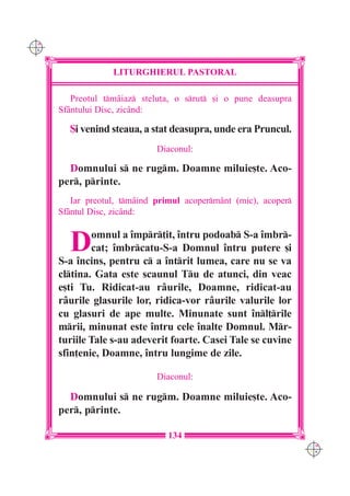 C M
Y K




                   LITURGHIERUL PASTORAL

         Preotul tmâiaz stelu]a, o srut [i o pune deasupra
      Sf=ntului Disc, zicând:

        {i venind steaua, a stat deasupra, unde era Pruncul.
                              Diaconul:

        Domnului s ne rugm. Doamne miluie[te. Aco-
      per, printe.
         Iar preotul, tmâind primul acopermânt (mic), acoper
      Sfântul Disc, zicând:


        D     omnul a `mpr]it, `ntru podoab S-a `mbr-
              cat; `mbrcatu-S-a Domnul `ntru putere [i
      S-a `ncins, pentru c a `ntrit lumea, care nu se va
      cltina. Gata este scaunul Tu de atunci, din veac
      e[ti Tu. Ridicat-au râurile, Doamne, ridicat-au
      râurile glasurile lor, ridica-vor râurile valurile lor
      cu glasuri de ape multe. Minunate sunt `nl]rile
      mrii, minunat este `ntru cele `nalte Domnul. Mr-
      turiile Tale s-au adeverit foarte. Casei Tale se cuvine
      sfin]enie, Doamne, `ntru lungime de zile.

                              Diaconul:

        Domnului s ne rugm. Doamne miluie[te. Aco-
      per, printe.

                                134
                                                                  C M
                                                                  Y K
 