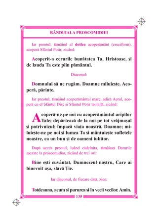 C M
                                                                      Y K




                   RÂNDUIALA PROSCOMIDIEI

         Iar preotul, tmâind al doilea acopermânt (cruciform),
      acoper Sfântul Potir, zicând:

        Acoperit-a cerurile buntatea Ta, Hristoase, [i
      de lauda Ta este plin pmântul.
                                Diaconul:

        Domnului s ne rugm. Doamne miluie[te. Aco-
      per, printe.
         Iar preotul, tmâind acopermântul mare, adic Aerul, aco-
      per cu el Sfântul Disc [i Sfântul Potir laolalt, zicând:


         A    coper-ne pe noi cu acopermântul aripilor
              Tale; deprteaz de la noi pe tot vrjma[ul
      [i potrivnicul; `mpac via]a noastr, Doamne; mi-
      luie[te-ne pe noi [i lumea Ta [i mântuie[te sufletele
      noastre, ca un bun [i de oameni iubitor.
         Dup aceea preotul, luând cdelni]a, tmâiaz Darurile
      a[ezate la proscomidiar, zicând de trei ori:

        Bine e[ti cuvântat, Dumnezeul nostru, Care ai
      binevoit a[a, slav }ie.

                    Iar diaconul, de fiecare dat, zice:

         Totdeauna, acum [i pururea [i `n vecii vecilor. Amin.
                                    135
C M
Y K
 