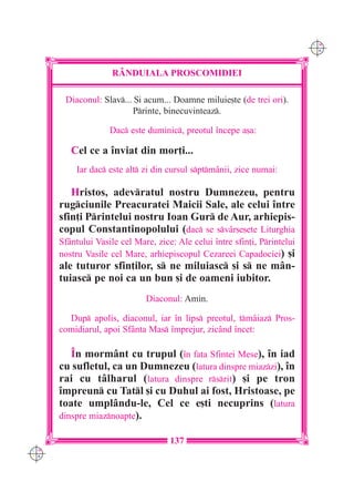 C M
                                                                            Y K




                     RÂNDUIALA PROSCOMIDIEI

       Diaconul: Slav... {i acum... Doamne miluie[te (de trei ori).
                         Printe, binecuvinteaz.

                    Dac este duminic, preotul `ncepe a[a:

         Cel ce a `nviat din mor]i...
          Iar dac este alt zi din cursul sptmânii, zice numai:

         Hristos, adevratul nostru Dumnezeu, pentru
      rugciunile Preacuratei Maicii Sale, ale celui `ntre
      sfin]i Printelui nostru Ioan Gur de Aur, arhiepis-
      copul Constantinopolului (dac se sv=r[e[ete Liturghia
      Sf=ntului Vasile cel Mare, zice: Ale celui `ntre sfin]i, Printelui
      nostru Vasile cel Mare, arhiepiscopul Cezareei Capadociei) [i
      ale tuturor sfin]ilor, s ne miluiasc [i s ne mân-
      tuiasc pe noi ca un bun [i de oameni iubitor.
                              Diaconul: Amin.

        Dup apolis, diaconul, iar `n lips preotul, tmâiaz Pros-
      comidiarul, apoi Sfânta Mas `mprejur, zicând `ncet:

         ~n mormânt cu trupul (`n fa]a Sfintei Mese), `n iad
      cu sufletul, ca un Dumnezeu (latura dinspre miazzi), `n
      rai cu tâlharul (latura dinspre rsrit) [i pe tron
      `mpreun cu Tatl [i cu Duhul ai fost, Hristoase, pe
      toate umplându-le, Cel ce e[ti necuprins (latura
      dinspre miaznoapte).

                                     137
C M
Y K
 