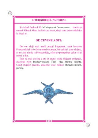 C M
Y K




                     LITURGHIERUL PASTORAL

          {i zicând Psalmul 50: Miluie[te-m Dumnezeule..., tmâiaz
      numai Sf=ntul Altar, inclusiv pe preot, dup care pune cdelni]a
      la locul ei.

                         SE CUVINE A {TI:
         De vor sluji mai mul]i preo]i `mpreun, toat lucrarea
      Proscomidiei s o fac numai un preot, iar ceilal]i, care slujesc,
      s nu zic nimic la Proscomidie, afar de pomenirea celor vii [i
      mor]i ai lor.
         ~nc se mai cuvine a [ti c atunci când sluje[te arhiereul,
      diaconul zice: Binecuvinteaz, [~nalt] Prea Sfin]ite Printe.
      Când sluje[te preotul, diaconul zice numai: Binecuvinteaz,
      printe.




                                     138
                                                                           C M
                                                                           Y K
 