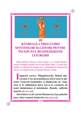 C M
                                                                            Y K




                      III
            RÂNDUIALA PREG|TIRII
        SFIN}I}ILOR SLUJITORI PENTRU
          ~NCEPUTUL DUMNEZEIE{TII
                  LITURGHII

          Dup apolisul Utreniei, fiind vremea a se `ncepe Dumne-
      zeiasca Liturghie, preotul vine `n fa]a Sfintei Mese, cu capul des-
      coperit, iar diaconul `n dreapta lui [i, `nchinându-se `mpreun de
      trei ori, se roag `n tain, cu mâinile ridicate, zicând:



         ~  mprate ceresc, Mângâietorule, Duhul ade-
            vrului, Care pretutindenea e[ti [i toate le pli-
      ne[ti; Vistierul bunt]ilor [i Dttorule de via],
      vino [i Te sl[luie[te `ntru noi [i ne cur]e[te de
      toat `ntinciunea [i mântuie[te, Bunule, sufletele
      noastre (de trei ori).
         Slav `ntru cei de sus lui Dumnezeu [i pe pmânt
      pace, `ntre oameni bunvoire (de dou ori).
                                     139
C M
Y K
 