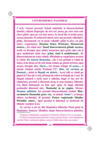 C M
Y K




                         LITURGHIERUL PASTORAL

      3 ori). Atunci preotul, lu=nd cdelni]a [i binecuv=nt=nd
      tm=ia, cde[te `mprejur, de trei ori, masa, pe care stau cele
      cinci p=ini, apoi pe cel mai mare, la locul lui, [i iar[i masa,
      numai dinainte. {i arhiereul (dac este) sau preotul, ridic=nd o
      p=ine, `nsemneaz cu ea peste celelalte p=ini [i zice, cu glas
      mare, rugciunea: Doamne Iisuse Hristoase, Dumnezeul
      nostru..., iar c=nd zice: ~nsu]i binecuvinteaz p=inile acestea,
      arat cu dreapta spre p=ini; asemenea spre gr=u, spre vin [i
      spre untdelemn c=nd zice: gr=ul, vinul [i untdelemnul... (le
      binecuvinteaz pe toate odat). Sf=r[indu-se rugciunea aceasta
      se c=nt: Fie numele Domnului... (de 3 ori; primul se c=nt de
      sobor, [i de dou ori de cele dou strni), pe glasul al 8-lea; apoi
      strana dreapt zice: Slav..., iar strana st=ng: {i acum..., [i
      cite]ul r=nduit cite[te Psalmul 33*: Bine voi cuv=nta pe
      Domnul..., p=n la Boga]ii au srcit... Acest stih se c=nt pe
      glasul al 7-lea (de 3 ori). (Primul de sobor [i strnile de 2 ori). ~n
      timpul c=ntrii a treia oar a stihului, dup ce fac trei `n-
      chinciuni, preotul [i diaconul merg [i stau `naintea Sfintelor
      U[i, fiind `ndrepta]i cu fa]a spre apus. {i dup sf=r[itul
      psalmului diaconul zice: Domnului s ne rugm. Strana:
      Doamne miluie[te. Iar preotul binecuvinteaz zic=nd: Bine-
      cuv=ntarea Domnului peste voi... [i cite]ul: Amin**, [i `ncepe
      citirea cuv=ntului. {i preotul: Pentru rugciunile Sfin]ilor
      Prin]ilor no[tri... Apoi preotul [i diaconul se dezbrac de
      sfintele ve[minte [i ies.
          Se cuvine a [ti c, din Duminica Sfintelor Pa[ti p=n la
      Duminica Tuturor Sfin]ilor, dup binecuv=ntarea p=inilor,
        * ~n practica mnstirilor, catedralelor [i bisericilor, Psalmul 33 nu se mai pune.
        ** C=nd nu urmeaz citirea psalmilor Utreniei, preotul slujitor va face `ntotdeauna
      apolisul. Dac continu privegherea, urmeaz `ndat citirea celor [ase psalmi.

                                              14
                                                                                              C M
                                                                                              Y K
 