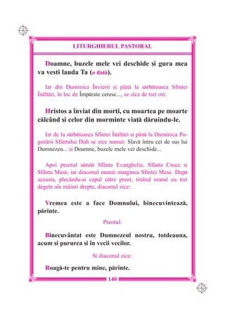 C M
Y K




                     LITURGHIERUL PASTORAL

        Doamne, buzele mele vei deschide [i gura mea
      va vesti lauda Ta (o dat).

         Iar din Duminica ~nvierii [i pân la srbtoarea Sfintei
      ~nl]ri, `n loc de ~mprate ceresc..., se zice de trei ori:

         Hristos a `nviat din mor]i, cu moartea pe moarte
      clcând [i celor din morminte via] druindu-le.

         Iar de la srbtoarea Sfintei ~nl]ri [i pân la Duminica Po-
      gorârii Sfântului Duh se zice numai: Slav `ntru cei de sus lui
      Dumnezeu... [i Doamne, buzele mele vei deschide...

         Apoi preotul srut Sfânta Evanghelie, Sfânta Cruce [i
      Sfânta Mas, iar diaconul numai marginea Sfintei Mese. Dup
      aceasta, plecându-[i capul ctre preot, ]inând orarul cu trei
      degete ale mâinii drepte, diaconul zice:

        Vremea este a face Domnului, binecuvinteaz,
      printe.
                                  Preotul:

        Binecuvântat este Dumnezeul nostru, totdeauna,
      acum [i pururea [i `n vecii vecilor.
                              {i diaconul zice:

         Roag-te pentru mine, printe.
                                    140
                                                                          C M
                                                                          Y K
 