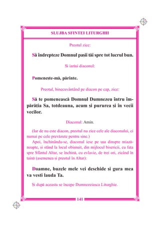 C M
                                                                            Y K




                     SLUJBA SFINTEI LITURGHII

                                Preotul zice:

         S `ndrepteze Domnul pa[ii ti spre tot lucrul bun.

                              {i iar[i diaconul:

         Pomene[te-m, printe.

              Preotul, binecuvântând pe diacon pe cap, zice:

        S te pomeneasc Domnul Dumnezeu `ntru `m-
      pr]ia Sa, totdeauna, acum [i pururea [i `n vecii
      vecilor.

                              Diaconul: Amin.

          (Iar de nu este diacon, preotul nu zice cele ale diaconului, ci
      numai pe cele prevzute pentru sine.)
          Apoi, `nchinându-se, diaconul iese pe u[a dinspre miaz-
      noapte, [i stând la locul obi[nuit, din mijlocul bisericii, cu fa]a
      spre Sf=ntul Altar, se `nchin, cu evlavie, de trei ori, zicând `n
      tain (asemenea [i preotul `n Altar):

        Doamne, buzele mele vei deschide [i gura mea
      va vesti lauda Ta.
         {i dup aceasta se `ncepe Dumnezeiasca Liturghie.


                                     141
C M
Y K
 
