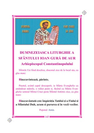C M
                                                                          Y K




          DUMNEZEIASCA LITURGHIE A
        SFÂNTULUI IOAN GUR| DE AUR
           Arhiepiscopul Constantinopolului
         Sfintele U[i fiind deschise, diaconul zice de la locul su, cu
      glas mare:

         Binecuvinteaz, printe.

         Preotul, având capul descoperit, ia Sfânta Evanghelie cu
      amândou mâinile, o ridic pu]in [i, fcând cu Sfânta Evan-
      ghelie semnul Sfintei Cruci peste Sfântul Antimis zice, cu glas
      mare:

         Binecuvântat este `mpr]ia Tatlui [i a Fiului [i
      a Sfântului Duh, acum [i pururea [i `n vecii vecilor.
                              Poporul: Amin.

                                    143
C M
Y K
 