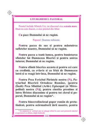 C M
Y K




                         LITURGHIERUL PASTORAL

        Preotul `nchide Sfintele U[i, iar diaconul zice ectenia mare.
      Dac nu este diacon, o zice preotul din Altar:

          Cu pace Domnului s ne rugm.
                             Poporul: Doamne miluie[te.

        Pentru pacea de sus [i pentru mântuirea
      sufletelor noastre, Domnului s ne rugm.

         Pentru pacea a toat lumea, pentru bunstarea
      sfintelor lui Dumnezeu Biserici [i pentru unirea
      tuturor, Domnului s ne rugm.

         Pentru sfânt biserica aceasta [i pentru cei care
      cu credin], cu evlavie [i cu fric de Dumnezeu
      intr [i se roag `ntr-`nsa, Domnului s ne rugm.

         Pentru Prea Fericitul Printele nostru (N), Pa-
      triarhul Bisericii Ortodoxe Române, [pentru
      (~nalt) Prea Sfin]itul (Arhi-) Episcopul ([i Mitro-
      politul) nostru (N)], pentru cinstita preo]ime [i
      `ntru Hristos diaconime [i pentru tot clerul [i po-
      porul, Domnului s ne rugm*.

         Pentru binecredinciosul popor rom=n de pretu-
      tindeni, pentru oc=rmuitorii ]rii noastre, pentru
           * ~n mnstiri [i schituri aici se adaug stihul `n care sunt pomeni]i stare]ul
      [i egumenul cu ob[tea, dup r=nduial.
                                             144
                                                                                             C M
                                                                                             Y K
 