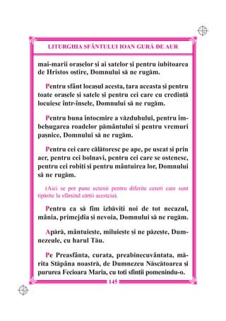 C M
                                                                       Y K




          LITURGHIA SF+NTULUI IOAN GUR| DE AUR

      mai-marii ora[elor [i ai satelor [i pentru iubitoarea
      de Hristos o[tire, Domnului s ne rugm.

         Pentru sfânt loca[ul acesta, ]ara aceasta [i pentru
      toate ora[ele [i satele [i pentru cei care cu credin]
      locuiesc `ntr-`nsele, Domnului s ne rugm.

        Pentru buna `ntocmire a vzduhului, pentru `m-
      bel[ugarea roadelor pmântului [i pentru vremuri
      pa[nice, Domnului s ne rugm.

         Pentru cei care cltoresc pe ape, pe uscat [i prin
      aer, pentru cei bolnavi, pentru cei care se ostenesc,
      pentru cei robi]i [i pentru mântuirea lor, Domnului
      s ne rugm.
          (Aici se pot pune ectenii pentru diferite cereri care sunt
      tiprite la sf=r[itul cr]ii acesteia).

        Pentru ca s fim izbvi]i noi de tot necazul,
      mânia, primejdia [i nevoia, Domnului s ne rugm.

        Apr, mântuie[te, miluie[te [i ne pze[te, Dum-
      nezeule, cu harul Tu.

         Pe Preasfânta, curata, preabinecuvântata, m-
      rita Stpâna noastr, de Dumnezeu Nsctoarea [i
      pururea Fecioara Maria, cu to]i sfin]ii pomenindu-o.
                                   145
C M
Y K
 
