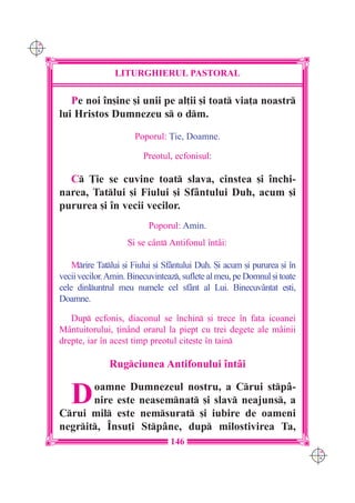 C M
Y K




                      LITURGHIERUL PASTORAL

         Pe noi `n[ine [i unii pe al]ii [i toat via]a noastr
      lui Hristos Dumnezeu s o dm.

                            Poporul: }ie, Doamne.

                               Preotul, ecfonisul:

        C }ie se cuvine toat slava, cinstea [i `nchi-
      narea, Tatlui [i Fiului [i Sfântului Duh, acum [i
      pururea [i `n vecii vecilor.
                                Poporul: Amin.
                          {i se cânt Antifonul `ntâi:

          Mrire Tatlui [i Fiului [i Sfântului Duh. {i acum [i pururea [i `n
      vecii vecilor. Amin. Binecuvinteaz, suflete al meu, pe Domnul [i toate
      cele dinluntrul meu numele cel sfânt al Lui. Binecuvântat e[ti,
      Doamne.

         Dup ecfonis, diaconul se `nchin [i trece `n fa]a icoanei
      Mântuitorului, ]inând orarul la piept cu trei degete ale mâinii
      drepte, iar `n acest timp preotul cite[te `n tain

                     Rugciunea Antifonului `ntâi


         D   oamne Dumnezeul nostru, a Crui stpâ-
             nire este neasemnat [i slav neajuns, a
      Crui mil este nemsurat [i iubire de oameni
      negrit, ~nsu]i Stpâne, dup milostivirea Ta,
                                       146
                                                                                C M
                                                                                Y K
 
