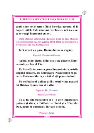 C M
                                                                         Y K




          LITURGHIA SF+NTULUI IOAN GUR| DE AUR

      caut spre noi [i spre sfânt biserica aceasta, [i f
      bogate milele Tale [i `ndurrile Tale cu noi [i cu cei
      ce se roag `mpreun cu noi.
         Dup sfâr[itul antifonului, diaconul trece `n fa]a Sfintelor
      U[i, [i `nchinându-se, zice ectenia mic. Dac nu este diacon, o
      zice preotul din fa]a Sfintei Mese:

         Iar [i iar cu pace, Domnului s ne rugm.
                       Poporul: Doamne miluie[te.

        Apr, mântuie[te, miluie[te [i ne pze[te, Dum-
      nezeule, cu harul Tu.
         Pe Preasfânta, curata, preabinecuvântata, mrita
      stpâna noastr, de Dumnezeu Nsctoarea [i pu-
      rurea Fecioara Maria, cu to]i sfin]ii pomenindu-o.
         Pe noi `n[ine [i unii pe al]ii [i toat via]a noastr
      lui Hristos Dumnezeu s o dm.
                          Poporul: }ie, Doamne.
                            Preotul, ecfonisul:

        C a Ta este stpânirea [i a Ta este `mpr]ia [i
      puterea [i slava, a Tatlui [i a Fiului [i a Sfântului
      Duh, acum [i pururea [i `n vecii vecilor.

                              Poporul: Amin.
                                    147
C M
Y K
 