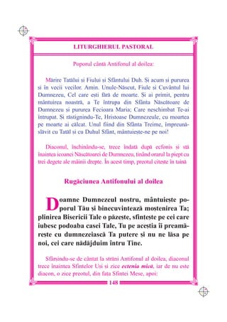 C M
Y K




                      LITURGHIERUL PASTORAL

                      Poporul cânt Antifonul al doilea:

          Mrire Tatlui [i Fiului [i Sfântului Duh. {i acum [i pururea
      [i `n vecii vecilor. Amin. Unule-Nscut, Fiule [i Cuvântul lui
      Dumnezeu, Cel care e[ti fr de moarte. {i ai primit, pentru
      mântuirea noastr, a Te `ntrupa din Sfânta Nsctoare de
      Dumnezeu [i pururea Fecioara Maria; Care neschimbat Te-ai
      `ntrupat. {i rstignindu-Te, Hristoase Dumnezeule, cu moartea
      pe moarte ai clcat. Unul fiind din Sfânta Treime, `mpreun-
      slvit cu Tatl [i cu Duhul Sfânt, mântuie[te-ne pe noi!

          Diaconul, `nchinându-se, trece `ndat dup ecfonis [i st
      `naintea icoanei Nsctoarei de Dumnezeu, ]inând orarul la piept cu
      trei degete ale mâinii drepte. ~n acest timp, preotul cite[te `n tain


                  Rugciunea Antifonului al doilea


         D    oamne Dumnezeul nostru, mântuie[te po-
              porul Tu [i binecuvinteaz mo[tenirea Ta;
      plinirea Bisericii Tale o pze[te, sfin]e[te pe cei care
      iubesc podoaba casei Tale, Tu pe ace[tia `i pream-
      re[te cu dumnezeiasc Ta putere [i nu ne lsa pe
      noi, cei care ndjduim `ntru Tine.

          Sfâr[indu-se de cântat la strni Antifonul al doilea, diaconul
      trece `naintea Sfintelor U[i [i zice ectenia mic, iar de nu este
      diacon, o zice preotul, din fa]a Sfintei Mese, apoi:
                                      148
                                                                               C M
                                                                               Y K
 