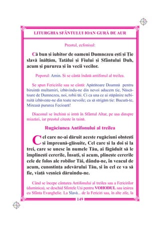 C M
                                                                               Y K




          LITURGHIA SF+NTULUI IOAN GUR| DE AUR

                              Preotul, ecfonisul:

         C bun [i iubitor de oameni Dumnezeu e[ti [i }ie
      slav `nl]m, Tatlui [i Fiului [i Sfântului Duh,
      acum [i pururea [i `n vecii vecilor.
           Poporul: Amin. {i se cânt `ndat antifonul al treilea.

          Se spun Fericirile sau se cânt: Aprtoare Doamn pentru
      biruin] mul]umiri, izbvindu-ne din nevoi aducem ]ie, Nsc-
      toare de Dumnezeu, noi, robii ti. Ci ca una ce ai stpânire nebi-
      ruit izbve[te-ne din toate nevoile; ca s strigm ]ie: Bucur-te,
      Mireas pururea Fecioar!

         Diaconul se `nchin [i intr `n Sfântul Altar, pe u[a dinspre
      miazzi, iar preotul cite[te `n tain.

                 Rugciunea Antifonului al treilea


         C     el care ne-ai druit aceste rugciuni ob[te[ti
               [i `mpreun-glsuite, Cel care [i la doi [i la
      trei, care se unesc `n numele Tu, ai fgduit s le
      `mpline[ti cererile, ~nsu]i, [i acum, pline[te cererile
      cele de folos ale robilor Ti, dându-ne, `n veacul de
      acum, cuno[tin]a adevrului Tu, [i `n cel ce va s
      fie, via] ve[nic druindu-ne.
         Când se `ncepe cântarea Antifonului al treilea sau a Fericirilor
      (duminica), se deschid Sfintele U[i pentru VOHODUL sau ie[irea
      cu Sfânta Evanghelie. La Slav... de la Fericiri sau, `n alte zile, la
                                      149
C M
Y K
 