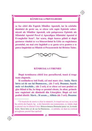 C M
                                                                                           Y K




                          R+NDUIALA PRIVEGHERII

      se fac citiri din Faptele Sfin]ilor Apostoli, iar `n celelalte
      duminici de peste an, se citesc cele [apte Epistole sobor-
      nice[ti ale Sfin]ilor Apostoli, cele paisprezece Epistole ale
      Sf=ntului Apostol Pavel [i Apocalipsa Sf=ntului Apostol [i
      Evanghelist Ioan*. Iar seara, dup luarea p=inii [i dup
      gustarea vinului ce s-a binecuv=ntat la Litie cu rugciunea
      preotului, nu mai este `ngduit a se gusta ceva pentru a se
      putea `mprt[i cu Sfintele [i Preacuratele lui Hristos Taine.




                               R+NDUIALA UTRENIEI

         Dup terminarea citirii iese paracliserul, toac [i trage
      toate clopotele.
         {i scul=ndu-se to]i fra]ii, cel mai mare zice: Amin. Slav
      `ntru cei de sus lui Dumnezeu... (de 3 ori). Doamne, buzele
      mele vei deschide... (de 2 ori), [i se citesc cei [ase psalmi cu
      glas bl=nd [i lin, `n timp ce preotul cite[te, `n altar, primele
      [ase rugciuni ale dimine]ii din Liturghier. Dup cei trei
      psalmi dint=i: Slav... {i acum..., Aliluia (de 3 ori), Doamne

          * ~n bisericile de enorie [i chiar la mnstiri, `n timpul mai nou, nu se mai
      fac citirile din Faptele Ap. [i din Epistolele nou testamentare, ci, `ndat, dup
      ce preotul zice la sf=r[itul Litiei: Binecuv=ntarea Domnului peste voi, la stran:
      Amin. Slav `ntru cei de sus lui Dumnezeu... [i celelalte, iar dac nu continu
      privegherea, preotul face apolisul.

                                             15
C M
Y K
 