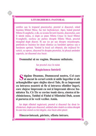 C M
Y K




                      LITURGHIERUL PASTORAL

      antifon sau la troparul praznicului, preotul [i diaconul, stând
      `naintea Sfintei Mese, fac trei `nchinciuni. Apoi, luând preotul
      Sfânta Evanghelie, o d, cu icoana ~nvierii `nainte, diaconului, care
      `i srut mâna, [i dup ce pune Sfânta Cruce `n locul Sfintei
      Evanghelii, ocolesc pe partea dreapt Sfânta Mas, preotul
      mergând dup diacon. {i a[a ies pe u[a dinspre miaznoapte,
      purtându-se `naintea lor dou sfe[nice cu lum=nri aprinse sau o
      lum=nare aprins. Venind la locul cel obi[nuit, din mijlocul bi-
      sericii, se opresc, diaconul `n dreapta preotului, `[i pleac amândoi
      capetele, iar diaconul zice `ncet:

         Domnului s ne rugm. Doamne miluie[te.
                           Iar preotul zice `n tain
                          Rugciunea Intrrii


         S   tpâne Doamne, Dumnezeul nostru, Cel care
             ai a[ezat `n ceruri cetele [i o[tile `ngerilor [i ale
      arhanghelilor spre slujba slavei Tale, f ca `mpreun
      cu intrarea noastr s fie [i intrarea sfin]ilor `ngeri,
      care slujesc `mpreun cu noi [i `mpreun slvesc bu-
      ntatea Ta. C }ie se cuvine toat slava, cinstea [i `n-
      chinciunea, Tatlui [i Fiului [i Sfântului Duh, acum
      [i pururea [i `n vecii vecilor. Amin.
          Iar dup sfâr[itul rugciunii, preotul [i diaconul fac dou `n-
      chinciuni, dup care diaconul, artând ctre rsrit cu mâna dreapt
      `n care ]ine orarul cu trei degete, zice `ncet ctre preot:

         Binecuvinteaz, printe, sfânta intrare.
                                      150
                                                                              C M
                                                                              Y K
 